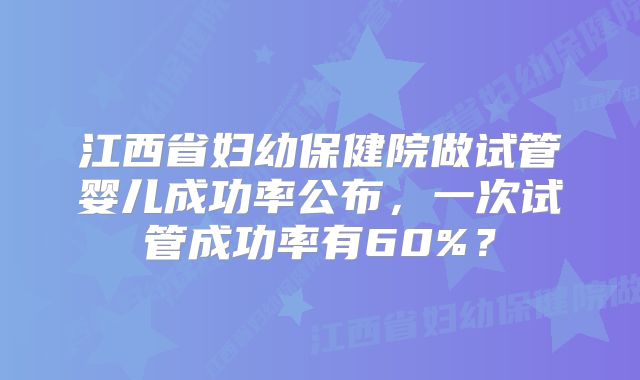 江西省妇幼保健院做试管婴儿成功率公布，一次试管成功率有60%？