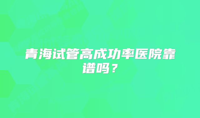 青海试管高成功率医院靠谱吗？