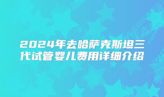 2024年去哈萨克斯坦三代试管婴儿费用详细介绍