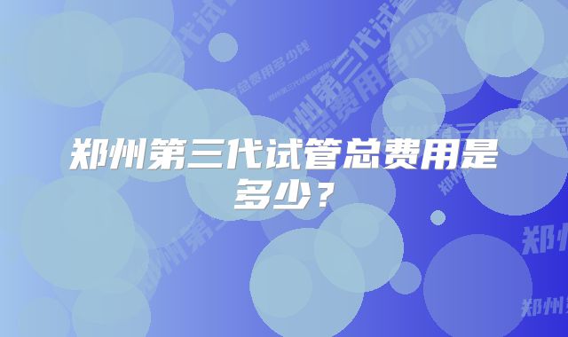 郑州第三代试管总费用是多少？