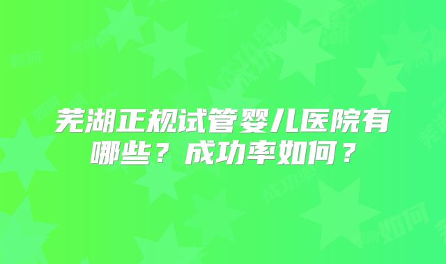 芜湖正规试管婴儿医院有哪些？成功率如何？