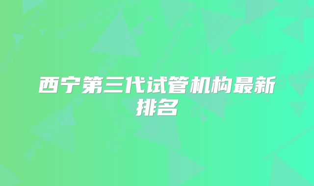 西宁第三代试管机构最新排名