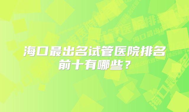 海口最出名试管医院排名前十有哪些？