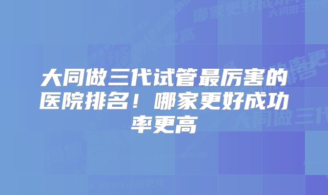 大同做三代试管最厉害的医院排名！哪家更好成功率更高