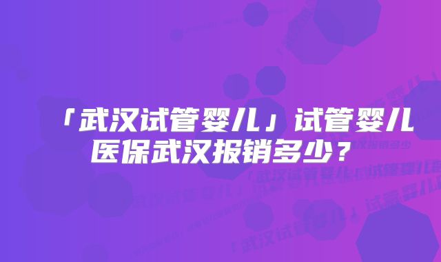 「武汉试管婴儿」试管婴儿医保武汉报销多少？