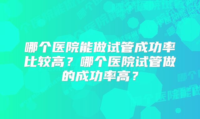 哪个医院能做试管成功率比较高？哪个医院试管做的成功率高？