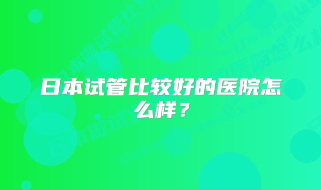 日本试管比较好的医院怎么样？