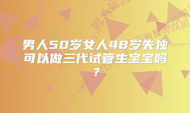 男人50岁女人48岁失独可以做三代试管生宝宝吗？