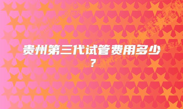 贵州第三代试管费用多少？