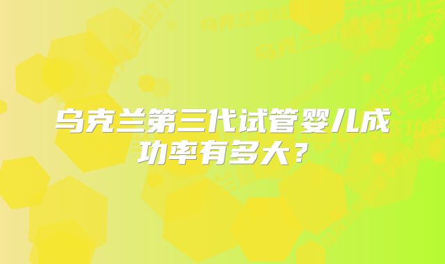 乌克兰第三代试管婴儿成功率有多大？