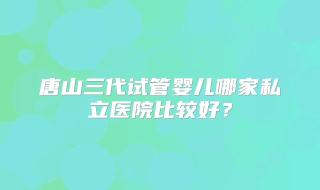 唐山三代试管婴儿哪家私立医院比较好？