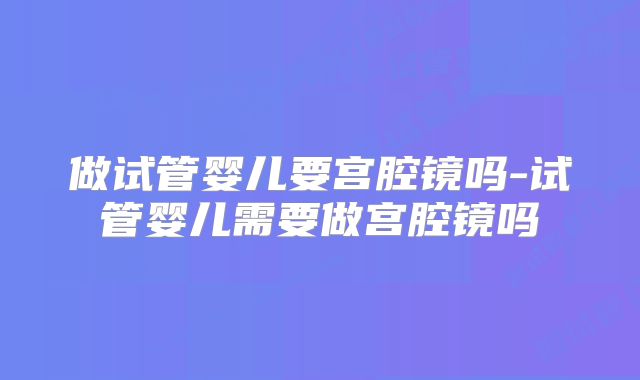 做试管婴儿要宫腔镜吗-试管婴儿需要做宫腔镜吗