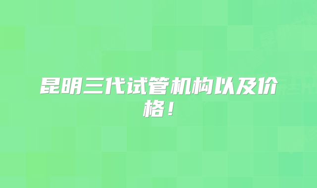 昆明三代试管机构以及价格！