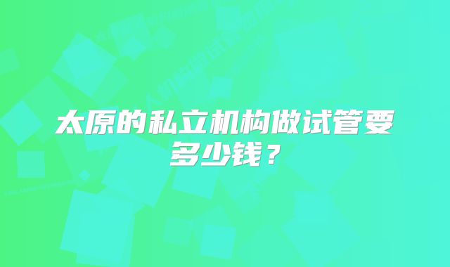 太原的私立机构做试管要多少钱？