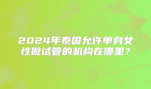 2024年泰国允许单身女性做试管的机构在哪里？