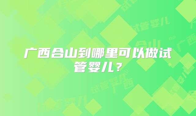 广西合山到哪里可以做试管婴儿？