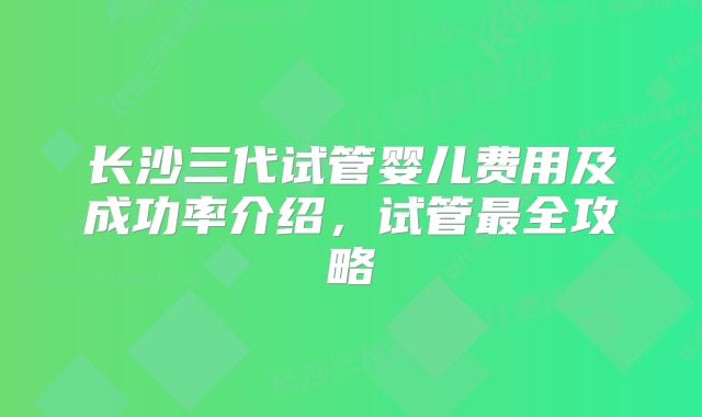 长沙三代试管婴儿费用及成功率介绍，试管最全攻略