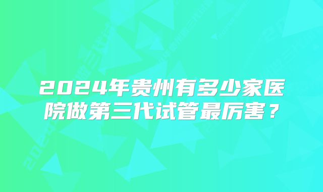 2024年贵州有多少家医院做第三代试管最厉害？