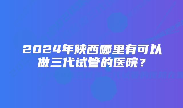 2024年陕西哪里有可以做三代试管的医院？