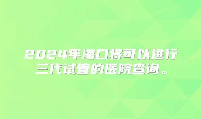 2024年海口将可以进行三代试管的医院查询。