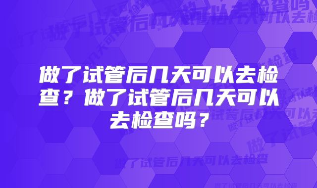 做了试管后几天可以去检查？做了试管后几天可以去检查吗？