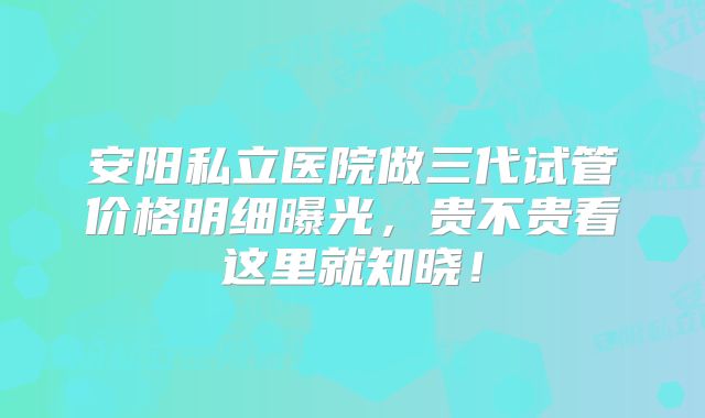 安阳私立医院做三代试管价格明细曝光，贵不贵看这里就知晓！