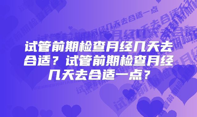 试管前期检查月经几天去合适？试管前期检查月经几天去合适一点？