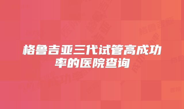 格鲁吉亚三代试管高成功率的医院查询