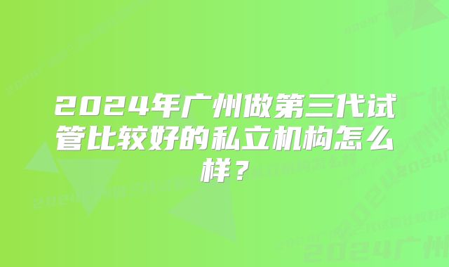 2024年广州做第三代试管比较好的私立机构怎么样？