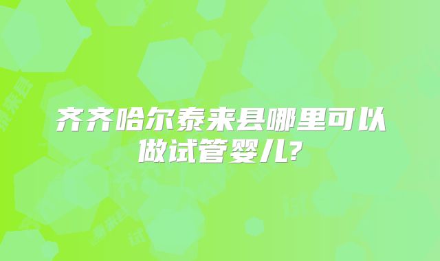 齐齐哈尔泰来县哪里可以做试管婴儿?