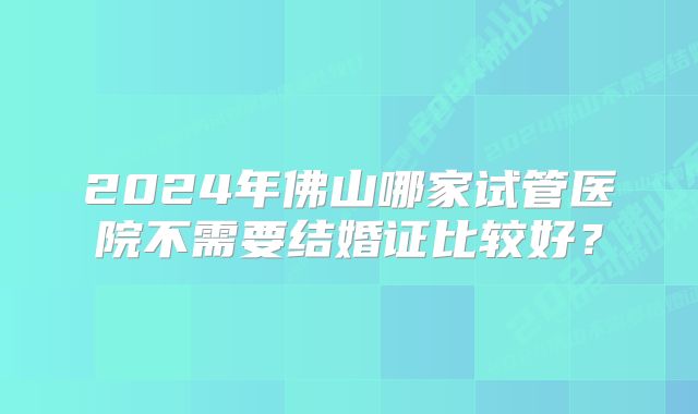 2024年佛山哪家试管医院不需要结婚证比较好？