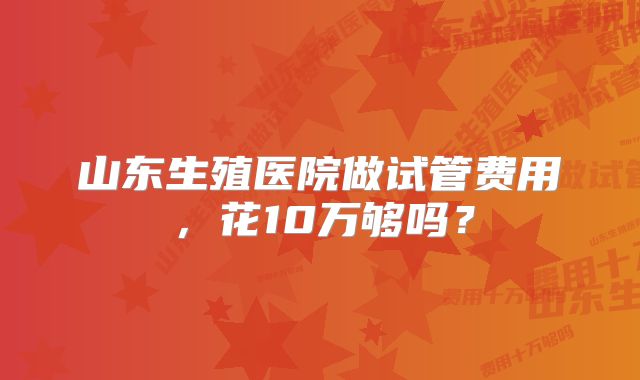 山东生殖医院做试管费用，花10万够吗？