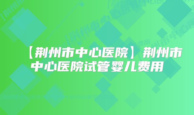 【荆州市中心医院】荆州市中心医院试管婴儿费用