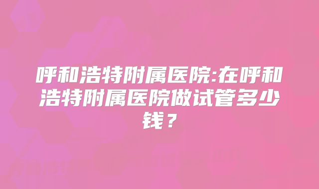 呼和浩特附属医院:在呼和浩特附属医院做试管多少钱？