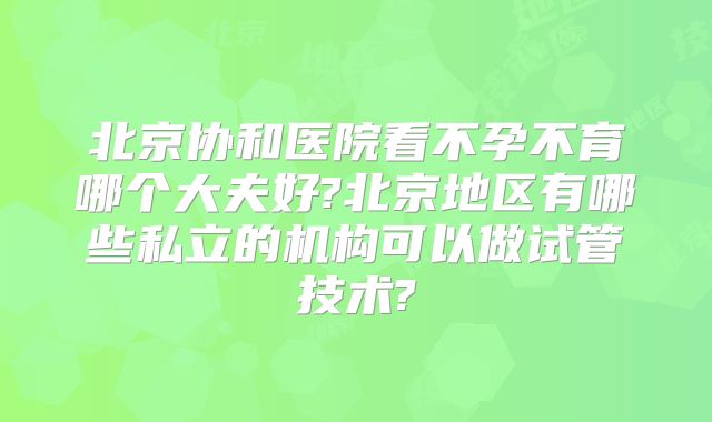 北京协和医院看不孕不育哪个大夫好?北京地区有哪些私立的机构可以做试管技术?