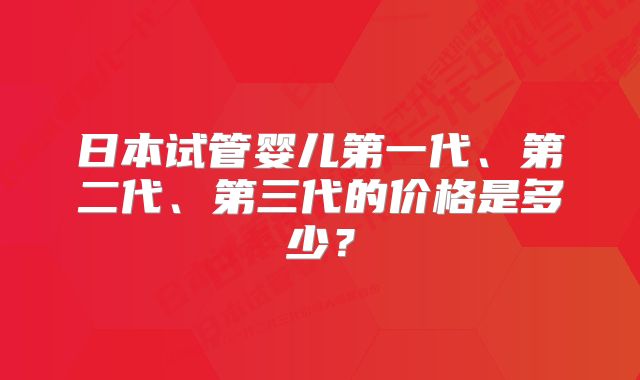 日本试管婴儿第一代、第二代、第三代的价格是多少？