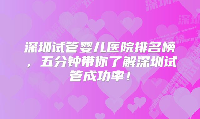 深圳试管婴儿医院排名榜，五分钟带你了解深圳试管成功率！