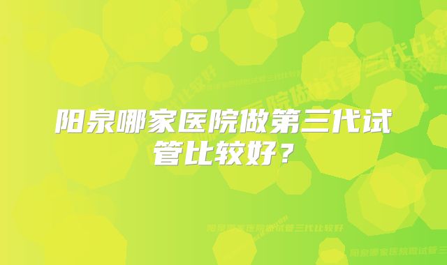 阳泉哪家医院做第三代试管比较好？