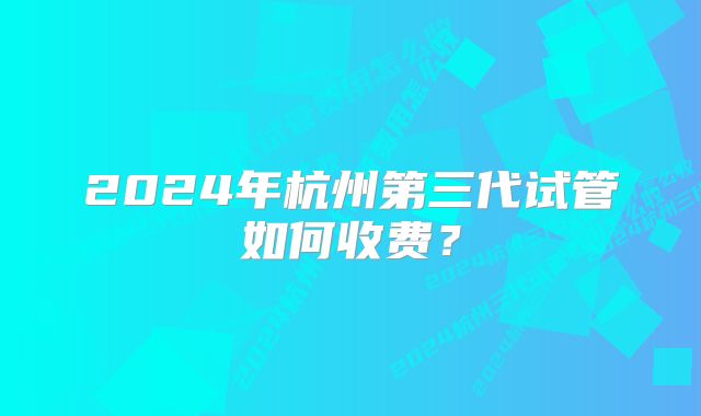 2024年杭州第三代试管如何收费？