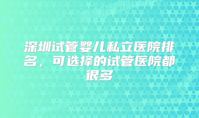 深圳试管婴儿私立医院排名，可选择的试管医院都很多