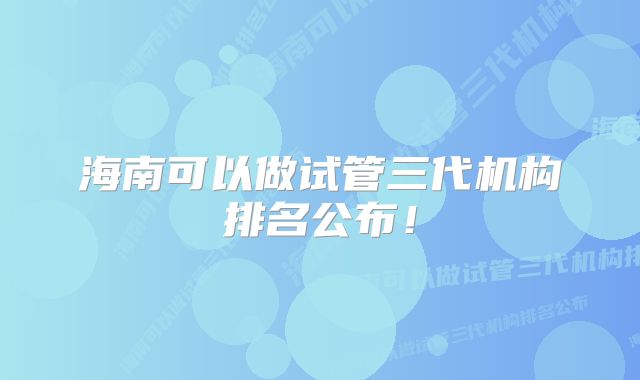 海南可以做试管三代机构排名公布！