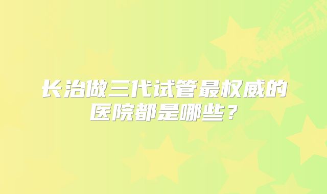 长治做三代试管最权威的医院都是哪些？