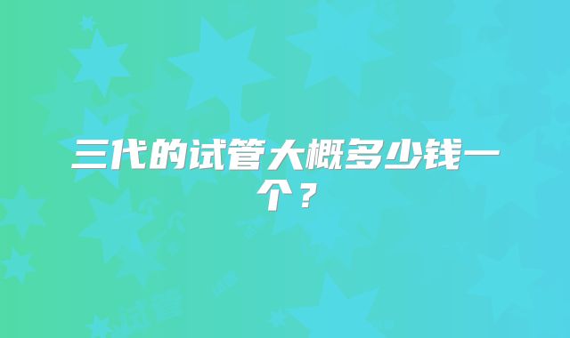 三代的试管大概多少钱一个？