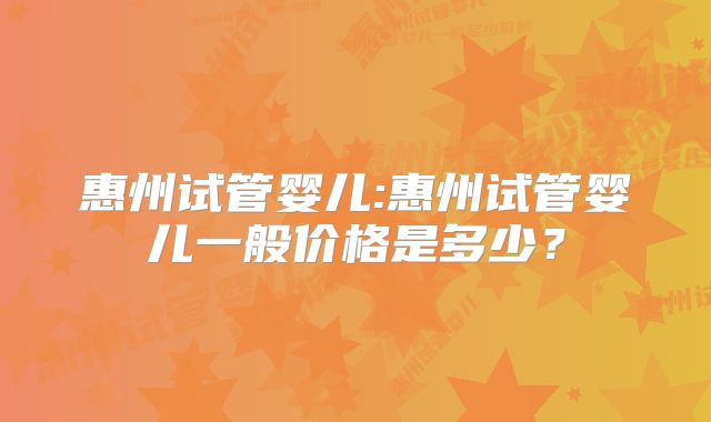 惠州试管婴儿:惠州试管婴儿一般价格是多少？