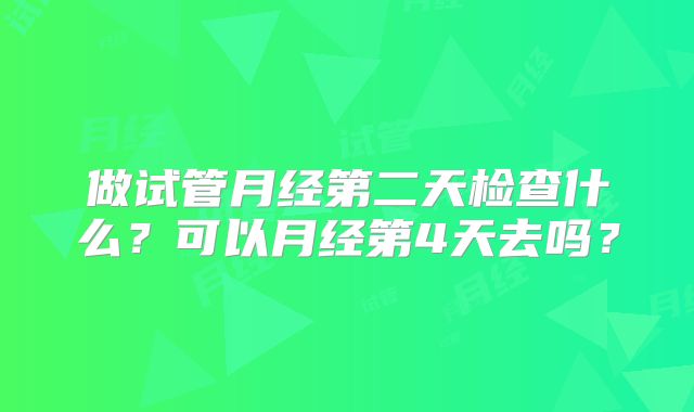 做试管月经第二天检查什么？可以月经第4天去吗？