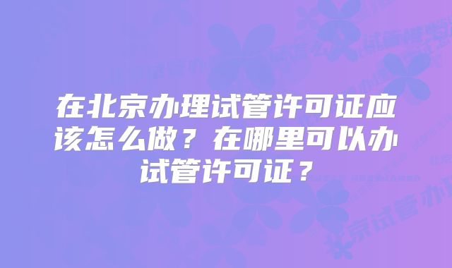 在北京办理试管许可证应该怎么做？在哪里可以办试管许可证？