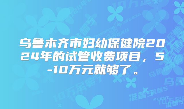 乌鲁木齐市妇幼保健院2024年的试管收费项目，5-10万元就够了。