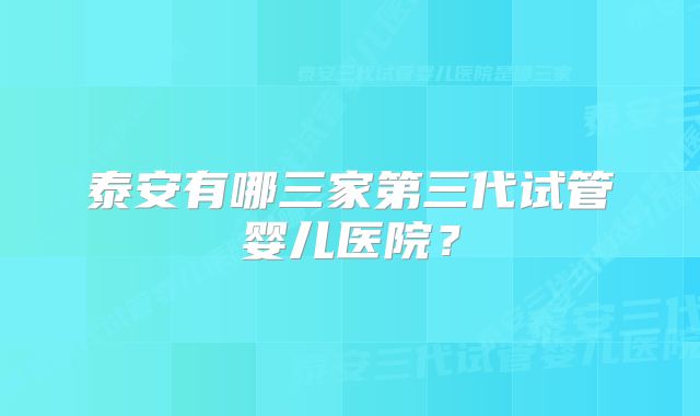 泰安有哪三家第三代试管婴儿医院？