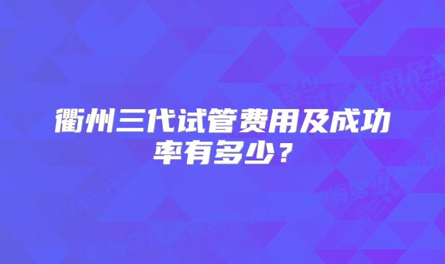 衢州三代试管费用及成功率有多少？