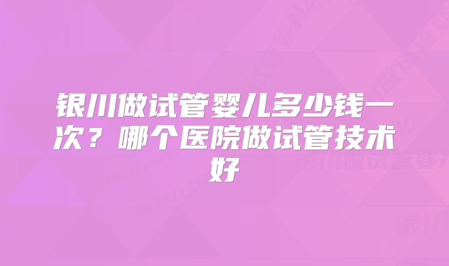 银川做试管婴儿多少钱一次？哪个医院做试管技术好